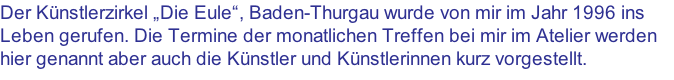 Der Künstlerzirkel „Die Eule“, Baden-Thurgau wurde von mir im Jahr 1996 ins Leben gerufen. Die Termine der monatlichen Treffen bei mir im Atelier werden hier genannt aber auch die Künstler und Künstlerinnen kurz vorgestellt.